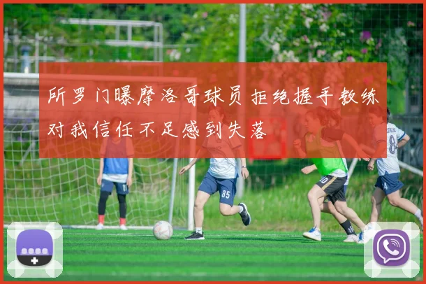所罗门曝摩洛哥球员拒绝握手教练对我信任不足感到失落