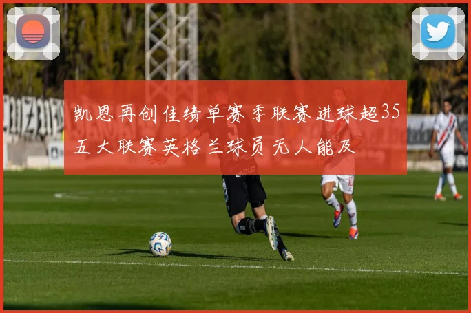 凯恩再创佳绩单赛季联赛进球超35五大联赛英格兰球员无人能及