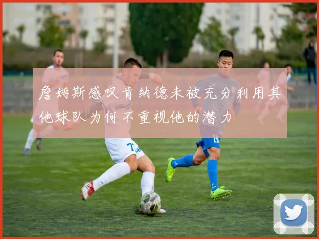 詹姆斯感叹肯纳德未被充分利用其他球队为何不重视他的潜力