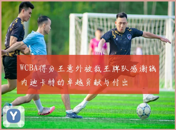 WCBA得分王意外被裁王牌队感谢钱内迪卡特的卓越贡献与付出
