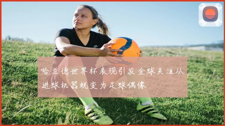 哈兰德世界杯表现引发全球关注从进球机器蜕变为足球偶像