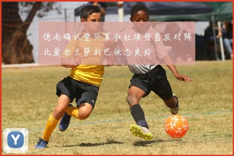 德尚确认登贝莱和杜埃将首发对阵北爱尔兰萨利巴状态良好
