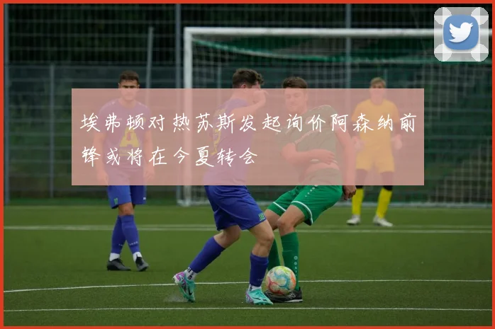 埃弗顿对热苏斯发起询价阿森纳前锋或将在今夏转会
