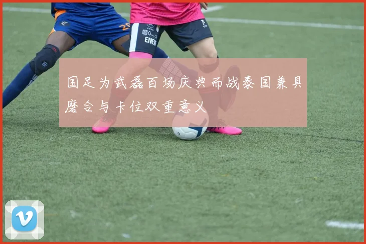 国足为武磊百场庆典而战泰国兼具磨合与卡位双重意义