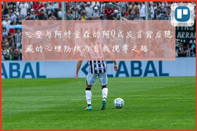 哈登与阿特金森的阿Q式发言背后隐藏的心理防线与自我挽尊之路