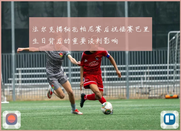法尔克揭秘孔帕尼赛后祝福赛巴里生日背后的重要谈判影响