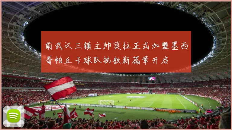 前武汉三镇主帅莫拉正式加盟墨西哥帕丘卡球队执教新篇章开启