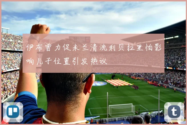 伊布曾力促米兰清洗利贝拉里怕影响儿子位置引发热议