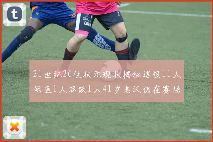 21世纪26位状元现状揭秘退役11人钓鱼1人混饭1人41岁老汉仍在赛场拼搏