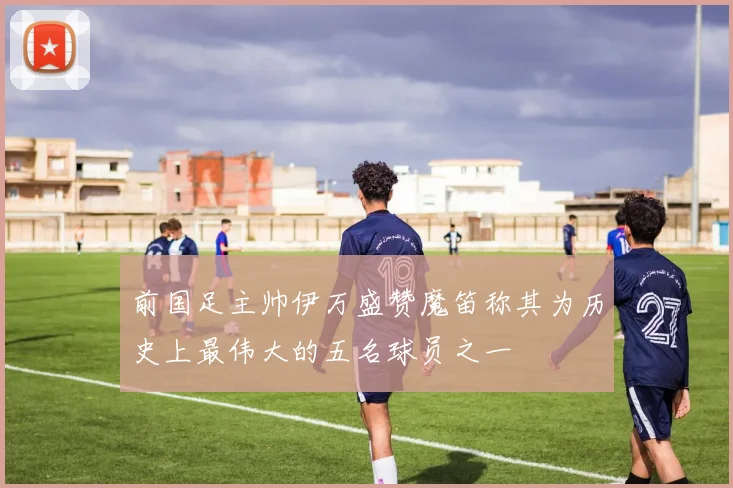 前国足主帅伊万盛赞魔笛称其为历史上最伟大的五名球员之一