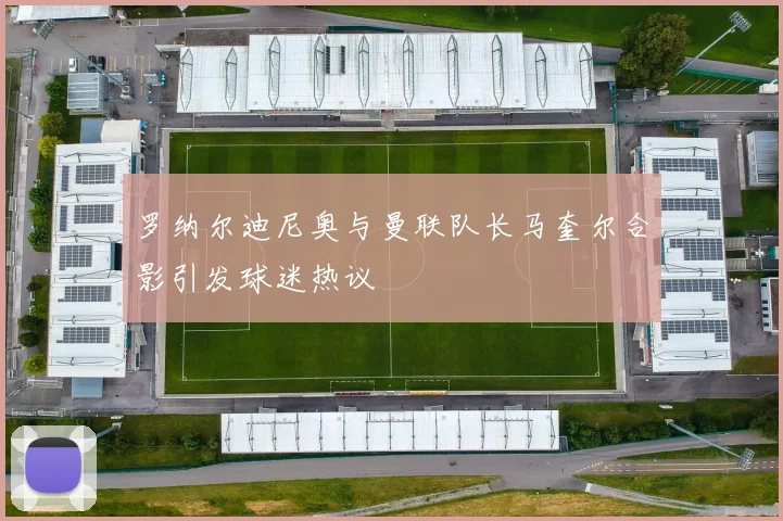 罗纳尔迪尼奥与曼联队长马奎尔合影引发球迷热议