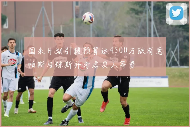 国米计划引援预算达4500万欧有意帕斯与琼斯并考虑卖人筹资
