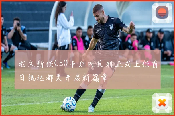 尤文新任CEO卡尔内瓦利正式上任首日抵达都灵开启新篇章