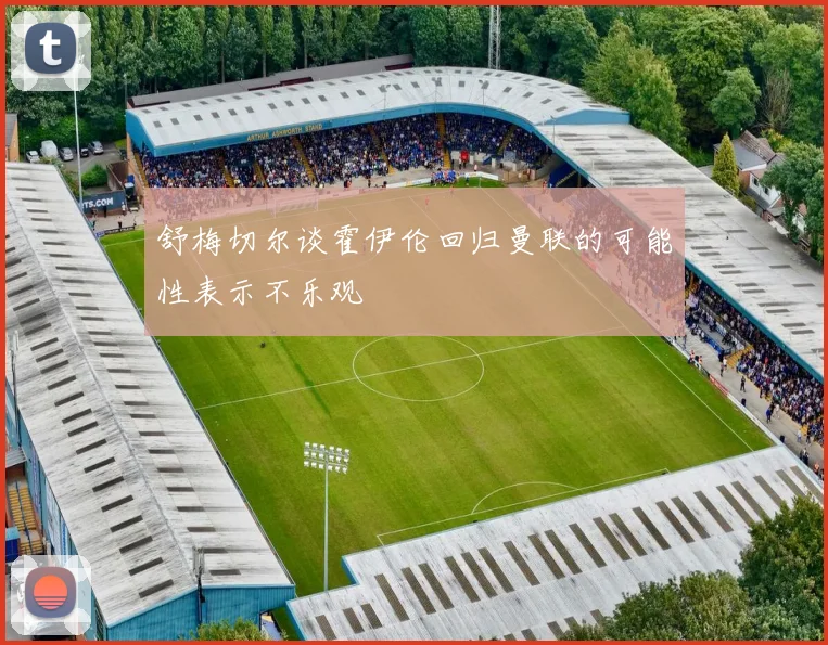 舒梅切尔谈霍伊伦回归曼联的可能性表示不乐观