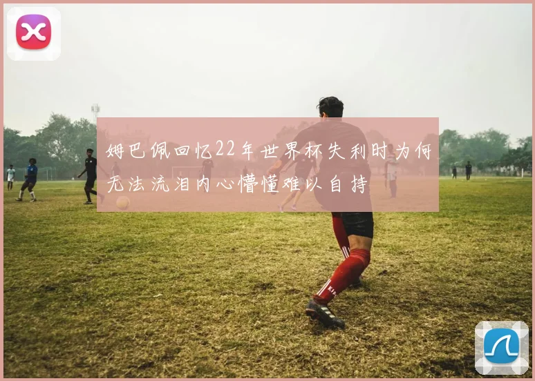 姆巴佩回忆22年世界杯失利时为何无法流泪内心懵懂难以自持